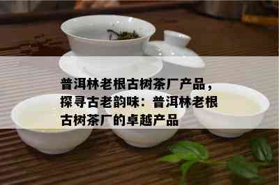 普洱林老根古树茶厂产品，探寻古老韵味：普洱林老根古树茶厂的卓越产品