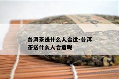 普洱茶送什么人合适-普洱茶送什么人合适呢