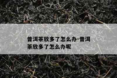 普洱茶放多了怎么办-普洱茶放多了怎么办呢