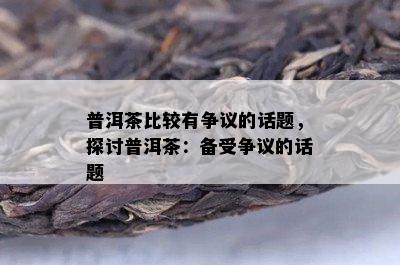 普洱茶比较有争议的话题，探讨普洱茶：备受争议的话题