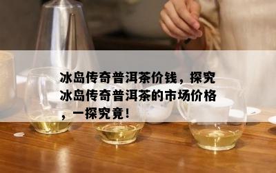 冰岛传奇普洱茶价钱，探究冰岛传奇普洱茶的市场价格，一探究竟！