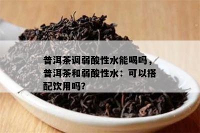 普洱茶调弱酸性水能喝吗，普洱茶和弱酸性水：可以搭配饮用吗？