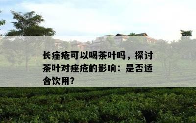 长痤疮可以喝茶叶吗，探讨茶叶对痤疮的作用：是不是适合饮用？