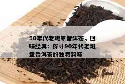 90年代老班章普洱茶，回味经典：探寻90年代老班章普洱茶的独特韵味