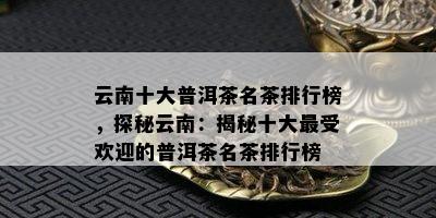 云南十大普洱茶名茶排行榜，探秘云南：揭秘十大更受欢迎的普洱茶名茶排行榜