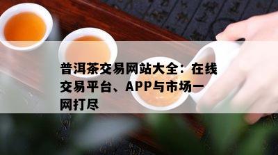 普洱茶交易网站大全：在线交易平台、APP与市场一网打尽