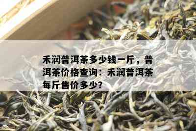 禾润普洱茶多少钱一斤，普洱茶价格查询：禾润普洱茶每斤售价多少？