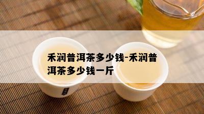 禾润普洱茶多少钱-禾润普洱茶多少钱一斤