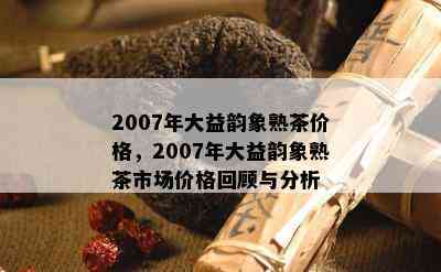 2007年大益韵象熟茶价格，2007年大益韵象熟茶市场价格回顾与分析