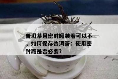 普洱茶用密封罐装着可以不，如何保存普洱茶：使用密封罐是否必要？