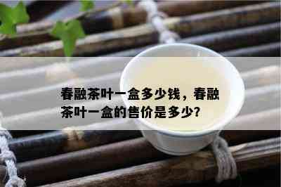 春融茶叶一盒多少钱，春融茶叶一盒的售价是多少？