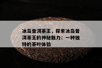 冰岛普洱茶王，探索冰岛普洱茶王的神秘魅力：一种特别的茶叶体验