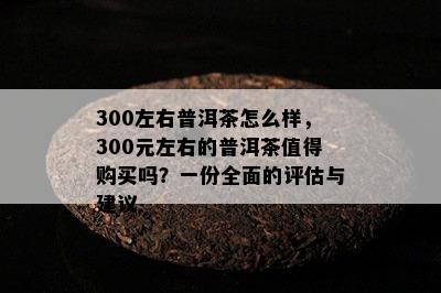 300左右普洱茶怎么样，300元左右的普洱茶值得购买吗？一份全面的评估与建议