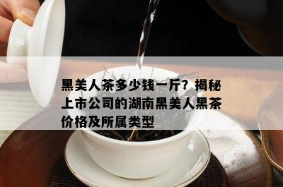 黑美人茶多少钱一斤？揭秘上市公司的湖南黑美人黑茶价格及所属类型