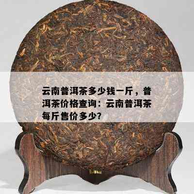 云南普洱茶多少钱一斤，普洱茶价格查询：云南普洱茶每斤售价多少？