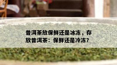 普洱茶放保鲜还是冰冻，存放普洱茶：保鲜还是冷冻？