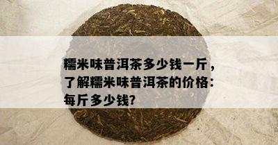 糯米味普洱茶多少钱一斤，了解糯米味普洱茶的价格：每斤多少钱？