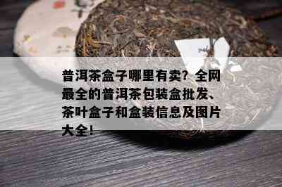 普洱茶盒子哪里有卖？全网最全的普洱茶包装盒批发、茶叶盒子和盒装信息及图片大全！