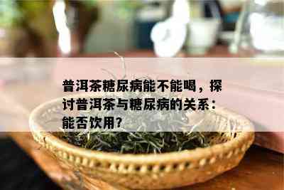 普洱茶糖尿病能不能喝，探讨普洱茶与糖尿病的关系：能否饮用？