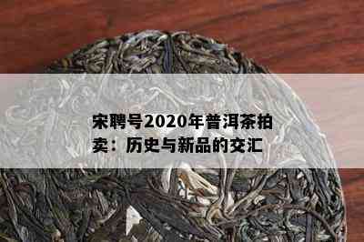 宋聘号2020年普洱茶拍卖：历史与新品的交汇