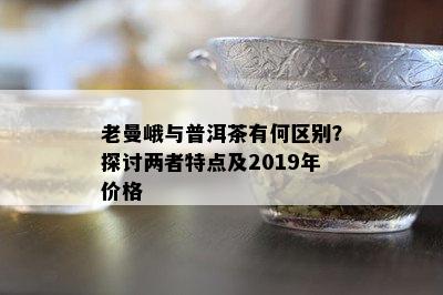 老曼峨与普洱茶有何区别？探讨两者特点及2019年价格