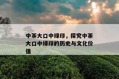 中茶大口中绿印，探究中茶大口中绿印的历史与文化价值