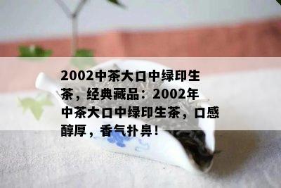 2002中茶大口中绿印生茶，经典藏品：2002年中茶大口中绿印生茶，口感醇厚，香气扑鼻！