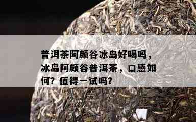 普洱茶阿颇谷冰岛好喝吗，冰岛阿颇谷普洱茶，口感怎样？值得一试吗？