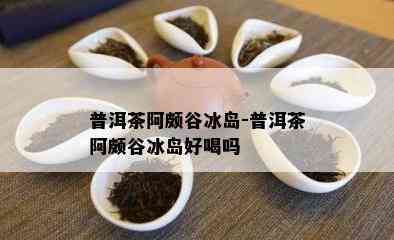 普洱茶阿颇谷冰岛-普洱茶阿颇谷冰岛好喝吗