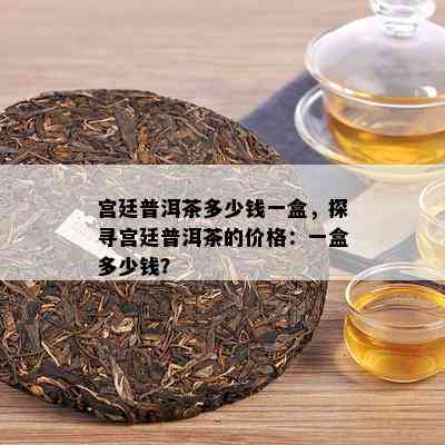 宫廷普洱茶多少钱一盒，探寻宫廷普洱茶的价格：一盒多少钱？