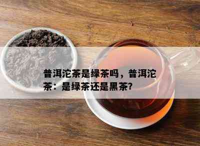 普洱沱茶是绿茶吗，普洱沱茶：是绿茶还是黑茶？