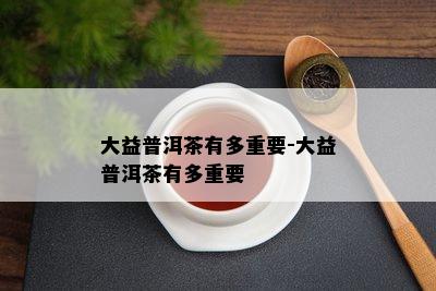 大益普洱茶有多关键-大益普洱茶有多关键