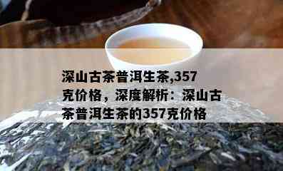 深山古茶普洱生茶,357克价格，深度解析：深山古茶普洱生茶的357克价格