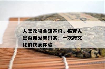 人喜欢喝普洱茶吗，探究人是否偏爱普洱茶：一次跨文化的饮茶体验