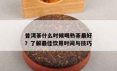 普洱茶什么时候喝熟茶更好？熟悉更佳饮用时间与技巧