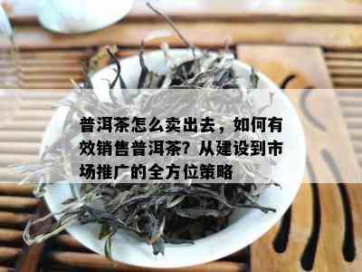 普洱茶怎么卖出去，怎样有效销售普洱茶？从建设到市场推广的全方位策略