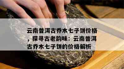 云南普洱古乔木七子饼价格，探寻古老韵味：云南普洱古乔木七子饼的价格解析