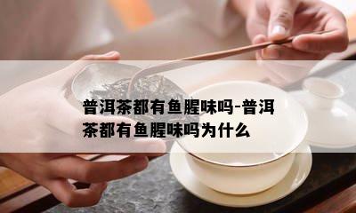 普洱茶都有腥味吗-普洱茶都有腥味吗为什么