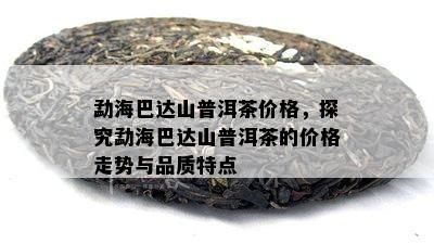 勐海巴达山普洱茶价格，探究勐海巴达山普洱茶的价格走势与品质特点