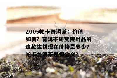 2005帕卡普洱茶：价值怎样？普洱茶研究院出品的这款生饼现在价格是多少？帕卡普洱茶是何含义？