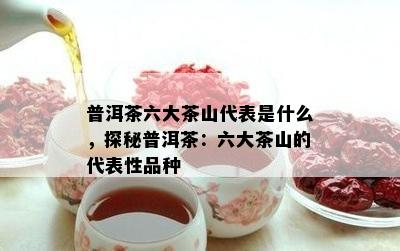 普洱茶六大茶山代表是什么，探秘普洱茶：六大茶山的代表性品种