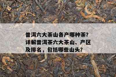 普洱六大茶山各产哪种茶？详解普洱茶六大茶山、产区及排名，包含哪些山头？