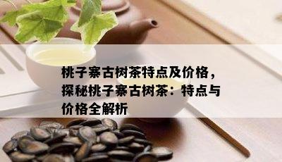 桃子寨古树茶特点及价格，探秘桃子寨古树茶：特点与价格全解析