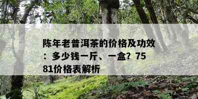 陈年老普洱茶的价格及功效：多少钱一斤、一盒？7581价格表解析