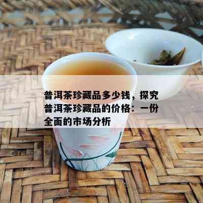 普洱茶珍藏品多少钱，探究普洱茶珍藏品的价格：一份全面的市场分析