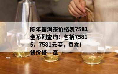 陈年普洱茶价格表7581全系列查询：包含75815、7581元等，每盒/饼价格一览