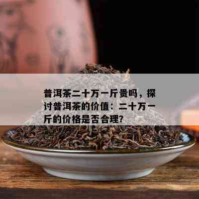 普洱茶二十万一斤贵吗，探讨普洱茶的价值：二十万一斤的价格是否合理？