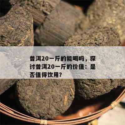 普洱20一斤的能喝吗，探讨普洱20一斤的价值：是否值得饮用？