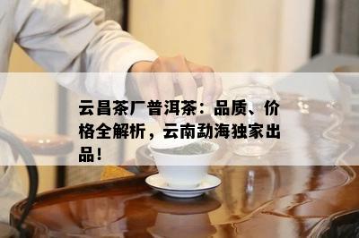 云昌茶厂普洱茶：品质、价格全解析，云南勐海独家出品！