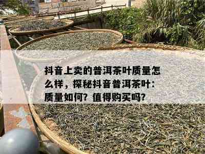 抖音上卖的普洱茶叶品质怎么样，探秘抖音普洱茶叶：品质怎样？值得购买吗？